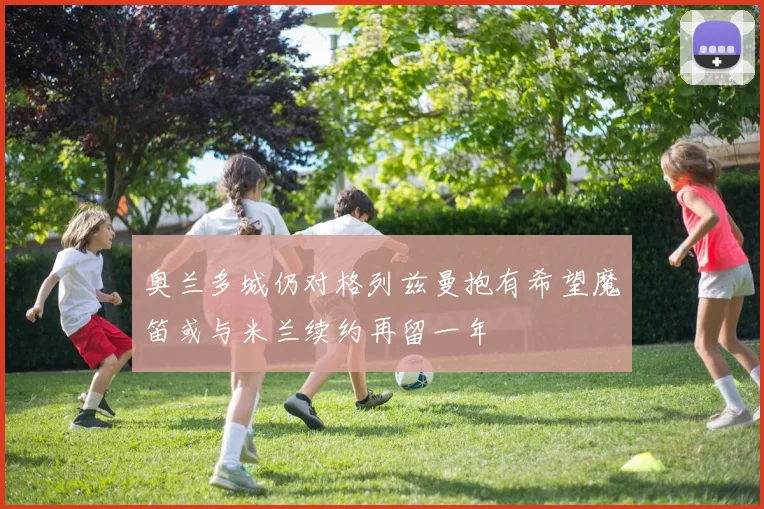 奥兰多城仍对格列兹曼抱有希望魔笛或与米兰续约再留一年