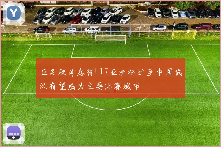 亚足联考虑将U17亚洲杯迁至中国武汉有望成为主要比赛城市