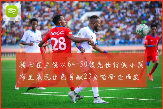 骑士在主场以64-50领先独行侠小莫布里表现出色贡献23分哈登全面发挥助攻6次
