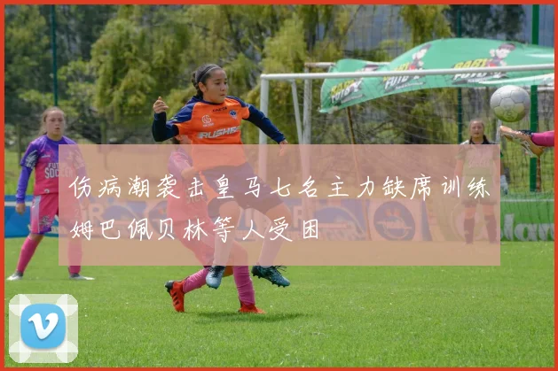 伤病潮袭击皇马七名主力缺席训练姆巴佩贝林等人受困