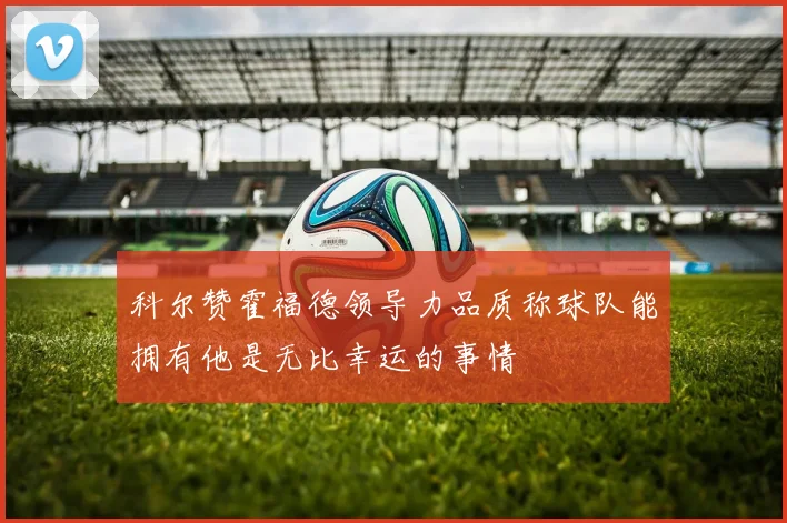 科尔赞霍福德领导力品质称球队能拥有他是无比幸运的事情