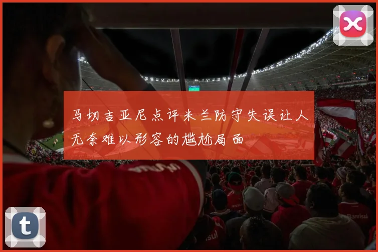 马切吉亚尼点评米兰防守失误让人无奈难以形容的尴尬局面