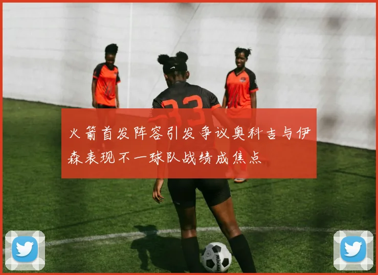火箭首发阵容引发争议奥科吉与伊森表现不一球队战绩成焦点