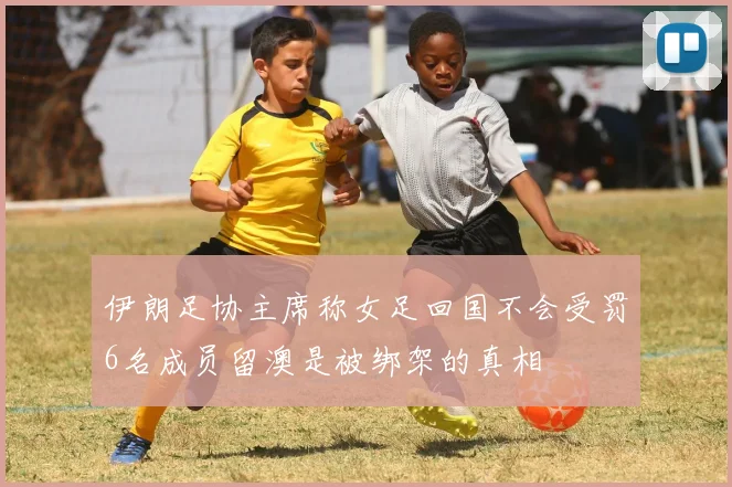 伊朗足协主席称女足回国不会受罚6名成员留澳是被绑架的真相