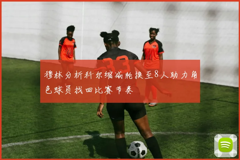 穆林分析科尔缩减轮换至8人助力角色球员找回比赛节奏