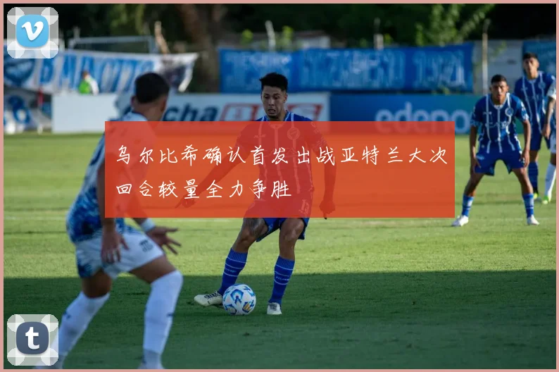 乌尔比希确认首发出战亚特兰大次回合较量全力争胜