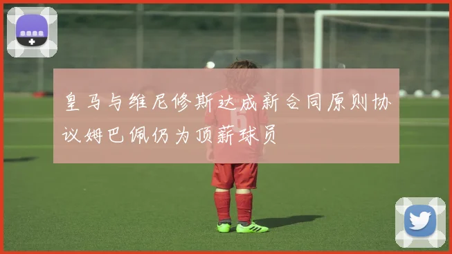 皇马与维尼修斯达成新合同原则协议姆巴佩仍为顶薪球员