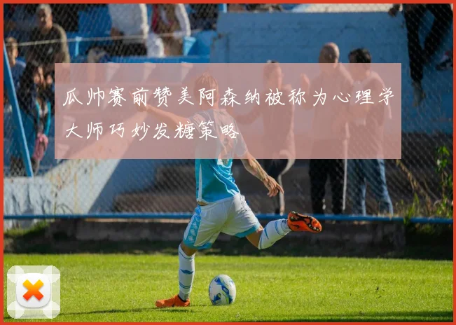 瓜帅赛前赞美阿森纳被称为心理学大师巧妙发糖策略